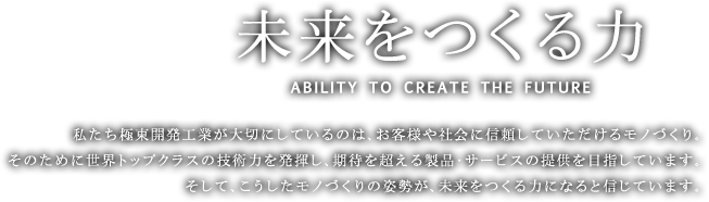 未来をつくる力 ABILITY TO CREATE THE FUTURE　私たち極東開発工業が大切にしているのは、お客様や社会に信頼していただけるモノづくり。そのために世界トップクラスの技術力を発揮し、期待を超える製品・サービスの提供を目指しています。そして、こうしたモノづくりの姿勢が、未来をつくる力になると信じています。