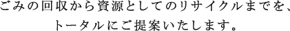 ごみの回収から資源としてのリサイクルまでを、トータルにご提案いたします。