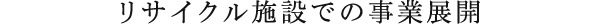 リサイクル施設での事業展開