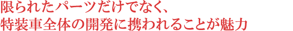 限られたパーツだけでなく、特装車全体の開発に携われることが魅力