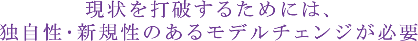 現状を打破するためには、独自性・新規性のあるモデルチェンジが必要