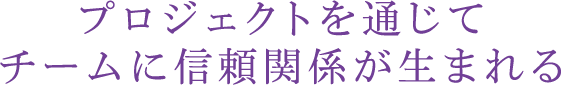 プロジェクトを通じてチームに信頼関係が生まれる