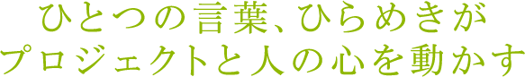 ひとつの言葉、ひらめきがプロジェクトと人の心を動かす