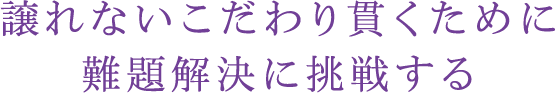 譲れないこだわり貫くために難題解決に挑戦する