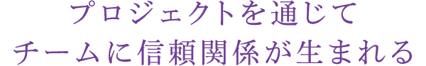 プロジェクトを通じてチームに信頼関係が生まれる