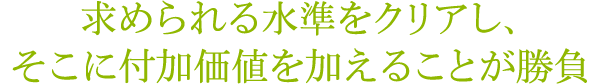 求められる水準をクリアし、そこに付加価値を加えることが勝負